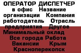 ОПЕРАТОР-ДИСПЕТЧЕР в офис › Название организации ­ Компания-работодатель › Отрасль предприятия ­ Другое › Минимальный оклад ­ 1 - Все города Работа » Вакансии   . Крым,Красноперекопск